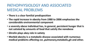 PATHOPHYSIOLOGY AND ASSOCIATED
MEDICAL PROBLEMS
• There is a clear familial predisposition
• The rapid increase in obesity from 1980 to 2006 emphasizes the
considerable environmental component
• a severely obese individual has, in general, persistent hunger that is
not satiated by amounts of food that satisfy the nonobese
• Ghrelin plays akey role in satiety
• Morbid obesity is a metabolic disease associated with numerous
medical problems affecting cvs ,pulmonary,metabolic,git and other.
 