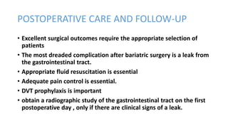 POSTOPERATIVE CARE AND FOLLOW-UP
• Excellent surgical outcomes require the appropriate selection of
patients
• The most dreaded complication after bariatric surgery is a leak from
the gastrointestinal tract.
• Appropriate fluid resuscitation is essential
• Adequate pain control is essential.
• DVT prophylaxis is important
• obtain a radiographic study of the gastrointestinal tract on the first
postoperative day , only if there are clinical signs of a leak.
 
