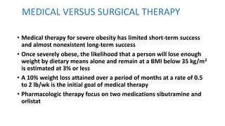 MEDICAL VERSUS SURGICAL THERAPY
• Medical therapy for severe obesity has limited short-term success
and almost nonexistent long-term success
• Once severely obese, the likelihood that a person will lose enough
weight by dietary means alone and remain at a BMI below 35 kg/m2
is estimated at 3% or less
• A 10% weight loss attained over a period of months at a rate of 0.5
to 2 lb/wk is the initial goal of medical therapy
• Pharmacologic therapy focus on two medications sibutramine and
orlistat
 