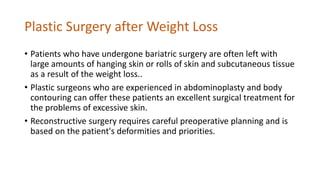 Plastic Surgery after Weight Loss
• Patients who have undergone bariatric surgery are often left with
large amounts of hanging skin or rolls of skin and subcutaneous tissue
as a result of the weight loss..
• Plastic surgeons who are experienced in abdominoplasty and body
contouring can offer these patients an excellent surgical treatment for
the problems of excessive skin.
• Reconstructive surgery requires careful preoperative planning and is
based on the patient's deformities and priorities.
 