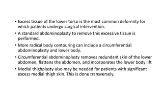 • Excess tissue of the lower torso is the most common deformity for
which patients undergo surgical intervention.
• A standard abdominoplasty to remove this excessive tissue is
performed.
• More radical body contouring can include a circumferential
abdominoplasty and lower body.
• Circumferential abdominoplasty removes redundant skin of the lower
abdomen, flattens the abdomen, and incorporates the lower body lift
• Medial thighplasty also may be needed for patients with significant
excess medial thigh skin. This is done transversely.
 