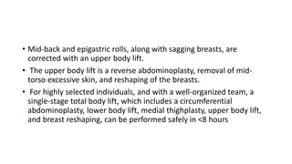 • Mid-back and epigastric rolls, along with sagging breasts, are
corrected with an upper body lift.
• The upper body lift is a reverse abdominoplasty, removal of mid-
torso excessive skin, and reshaping of the breasts.
• For highly selected individuals, and with a well-organized team, a
single-stage total body lift, which includes a circumferential
abdominoplasty, lower body lift, medial thighplasty, upper body lift,
and breast reshaping, can be performed safely in <8 hours
 
