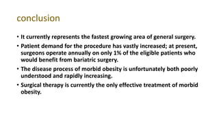 conclusion
• It currently represents the fastest growing area of general surgery.
• Patient demand for the procedure has vastly increased; at present,
surgeons operate annually on only 1% of the eligible patients who
would benefit from bariatric surgery.
• The disease process of morbid obesity is unfortunately both poorly
understood and rapidly increasing.
• Surgical therapy is currently the only effective treatment of morbid
obesity.
 