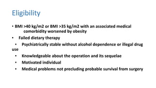 Eligibility
• BMI >40 kg/m2 or BMI >35 kg/m2 with an associated medical
comorbidity worsened by obesity
▪ Failed dietary therapy
▪ Psychiatrically stable without alcohol dependence or illegal drug
use
▪ Knowledgeable about the operation and its sequelae
▪ Motivated individual
▪ Medical problems not precluding probable survival from surgery
 