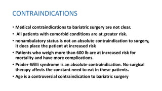 CONTRAINDICATIONS
• Medical contraindications to bariatric surgery are not clear.
• All patients with comorbid conditions are at greater risk.
• nonambulatory status is not an absolute contraindication to surgery,
it does place the patient at increased risk
• Patients who weigh more than 600 lb are at increased risk for
mortality and have more complications.
• Prader-Willi syndrome is an absolute contraindication. No surgical
therapy affects the constant need to eat in these patients.
• Age is a controversial contraindication to bariatric surgery
 