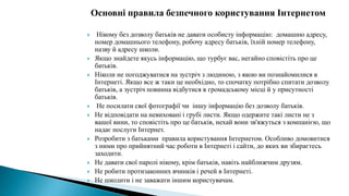 Основні правила безпечного користування Інтернетом
 Нікому без дозволу батьків не давати особисту інформацію: домашню адресу,
номер домашнього телефону, робочу адресу батьків, їхній номер телефону,
назву й адресу школи.
 Якщо знайдете якусь інформацію, що турбує вас, негайно сповістіть про це
батьків.
 Ніколи не погоджуватися на зустріч з людиною, з якою ви познайомилися в
Інтернеті. Якщо все ж таки це необхідно, то спочатку потрібно спитати дозволу
батьків, а зустріч повинна відбутися в громадському місці й у присутності
батьків.
 Не посилати свої фотографії чи іншу інформацію без дозволу батьків.
 Не відповідати на невиховані і грубі листи. Якщо одержите такі листи не з
вашої вини, то сповістіть про це батьків, нехай вони зв'яжуться з компанією, що
надає послуги Інтернет.
 Розробити з батьками правила користування Інтернетом. Особливо домовитися
з ними про прийнятний час роботи в Інтернеті і сайти, до яких ви збираєтесь
заходити.
 Не давати свої паролі нікому, крім батьків, навіть найближчим друзям.
 Не робити протизаконних вчинків і речей в Інтернеті.
 Не шкодити і не заважати іншим користувачам.
 