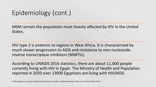 Epidemiology (cont.)
MSM remain the population most heavily affected by HIV in the United
States.
HIV type 2 is endemic to regions in West Africa. It is characterized by
much slower progression to AIDS and resistance to non-nucleoside
reverse transcriptase inhibitors (NNRTIs).
According to UNAIDS 2016 statistics, there are about 11,000 people
currently living with HIV in Egypt. The Ministry of Health and Population
reported in 2020 over 13000 Egyptians are living with HIV/AIDS.
13,000 Egyptians Living with HIV/AIDS reveals Ministry of Health". HealthWeek Arabia. 2020-12-31. Retrieved 2021-01-03.
 