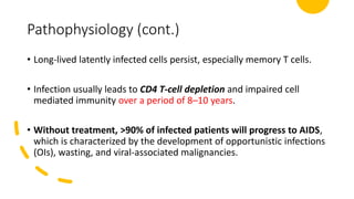 Pathophysiology (cont.)
• Long-lived latently infected cells persist, especially memory T cells.
• Infection usually leads to CD4 T-cell depletion and impaired cell
mediated immunity over a period of 8–10 years.
• Without treatment, >90% of infected patients will progress to AIDS,
which is characterized by the development of opportunistic infections
(OIs), wasting, and viral-associated malignancies.
 