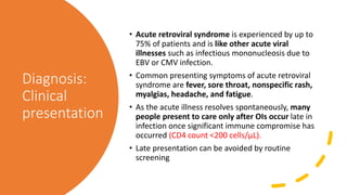 Diagnosis:
Clinical
presentation
• Acute retroviral syndrome is experienced by up to
75% of patients and is like other acute viral
illnesses such as infectious mononucleosis due to
EBV or CMV infection.
• Common presenting symptoms of acute retroviral
syndrome are fever, sore throat, nonspecific rash,
myalgias, headache, and fatigue.
• As the acute illness resolves spontaneously, many
people present to care only after OIs occur late in
infection once significant immune compromise has
occurred (CD4 count <200 cells/µL).
• Late presentation can be avoided by routine
screening
 