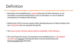 Definition
• Secondary immunodeficiency: acquired because of other diseases, or are
secondary to environmental factors such as starvation, or are an adverse
consequence of medical intervention.
• Deficiencies of the immune system often develop because of abnormalities that
are not genetic but are acquired during life.
• The most serious of these abnormalities worldwide is HIV infection.
• The most frequent causes of secondary immunodeficiencies in developed
countries are cancers involving the bone marrow (leukemias) and
immunosuppressive therapies.
 