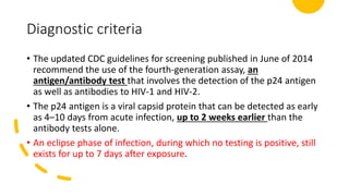 Diagnostic criteria
• The updated CDC guidelines for screening published in June of 2014
recommend the use of the fourth-generation assay, an
antigen/antibody test that involves the detection of the p24 antigen
as well as antibodies to HIV-1 and HIV-2.
• The p24 antigen is a viral capsid protein that can be detected as early
as 4–10 days from acute infection, up to 2 weeks earlier than the
antibody tests alone.
• An eclipse phase of infection, during which no testing is positive, still
exists for up to 7 days after exposure.
 