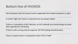 Bottom-line of HIV/AIDS
Not all patients with HIV present with recognizably HIV-related symptoms or signs
A careful ‘high-risk’ history is important but not always helpful
If there is a possibility of HIV infection, an HIV antibody test should always be done,
after appropriate counselling
If there is still a strong clinical suspicion, HIV-PCR testing should be done
There is a great chance in prophylaxis either PrEP or PoEP
 