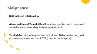 Malignancy
• Bidirectional relationship
• Abnormalities of T- and NK-cell function may be due to impaired
surveillance or secondary to tumor/treatment.
• T-cell defects include reduction of IL-2 and TNFα production, and
activation markers such as CD71 (transferrin receptor).
 