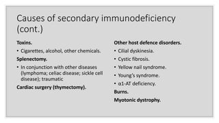 Causes of secondary immunodeficiency
(cont.)
Toxins.
• Cigarettes, alcohol, other chemicals.
Splenectomy.
• In conjunction with other diseases
(lymphoma; celiac disease; sickle cell
disease); traumatic
Cardiac surgery (thymectomy).
Other host defence disorders.
• Cilial dyskinesia.
• Cystic fibrosis.
• Yellow nail syndrome.
• Young’s syndrome.
• α1-AT deficiency.
Burns.
Myotonic dystrophy.
 