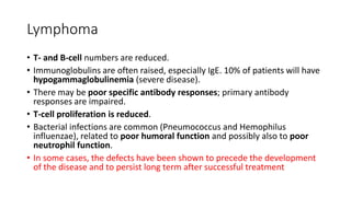 Lymphoma
• T- and B-cell numbers are reduced.
• Immunoglobulins are often raised, especially IgE. 10% of patients will have
hypogammaglobulinemia (severe disease).
• There may be poor specific antibody responses; primary antibody
responses are impaired.
• T-cell proliferation is reduced.
• Bacterial infections are common (Pneumococcus and Hemophilus
influenzae), related to poor humoral function and possibly also to poor
neutrophil function.
• In some cases, the defects have been shown to precede the development
of the disease and to persist long term after successful treatment
 