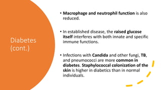 Diabetes
(cont.)
• Macrophage and neutrophil function is also
reduced.
• In established disease, the raised glucose
itself interferes with both innate and specific
immune functions.
• Infections with Candida and other fungi, TB,
and pneumococci are more common in
diabetes. Staphylococcal colonization of the
skin is higher in diabetics than in normal
individuals.
 
