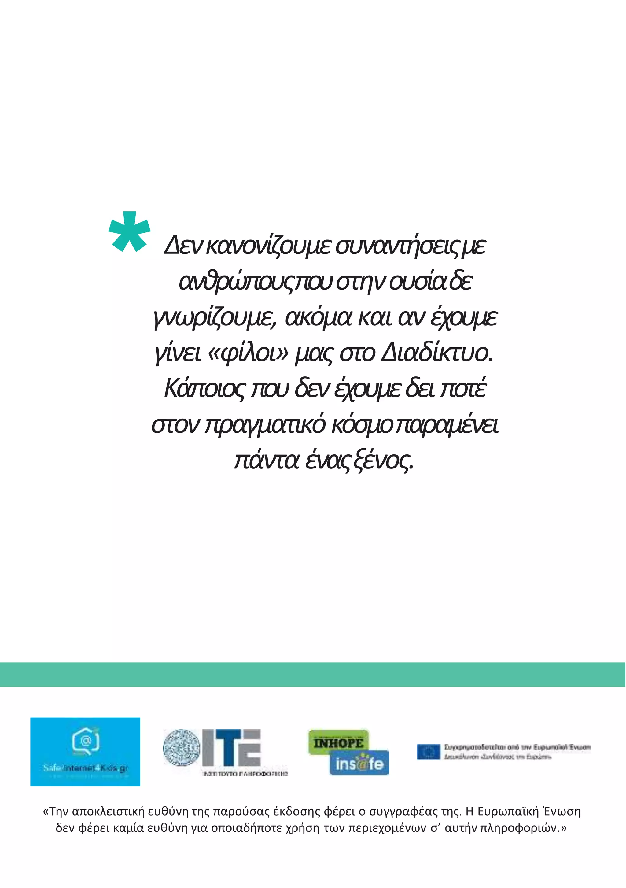Δενκανονίζουμεσυναντήσειςμε
ανθρώπουςπουστηνουσίαδε
γνωρίζουμε, ακόμακαι αν έχουμε
γίνει «φίλοι» μας στο Διαδίκτυο.
Κάποιος πουδενέχουμεδει ποτέ
στον πραγματικόκόσμοπαραμένει
πάνταέναςξένος.
«Την αποκλειστική ευθύνη της παρούσας έκδοσης φέρει ο συγγραφέας της. Η Ευρωπαϊκή Ένωση
δεν φέρει καµία ευθύνη για οποιαδήποτε χρήση των περιεχοµένων σ’ αυτήν πληροφοριών.»
 
