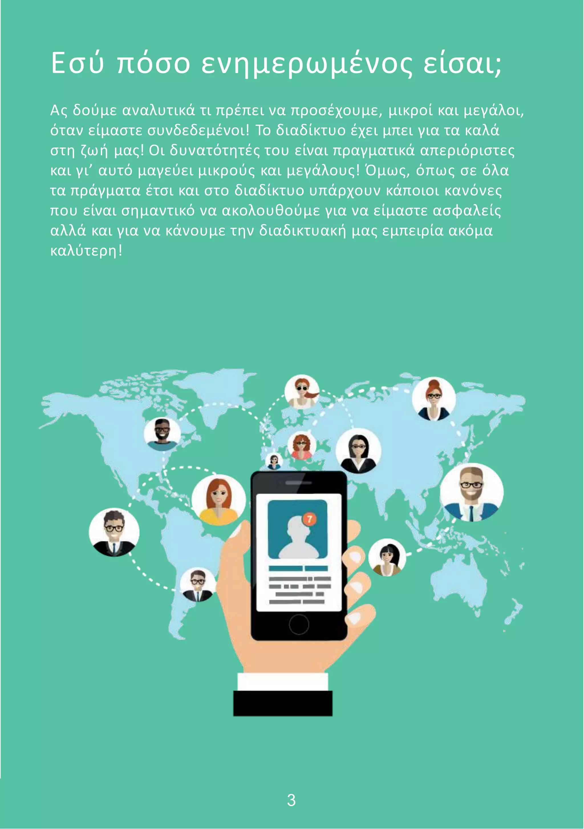 Ας δούμε αναλυτικά τι πρέπει να προσέχουμε, μικροί και μεγάλοι,
όταν είμαστε συνδεδεμένοι! Το διαδίκτυο έχει μπει για τα καλά
στη ζωή μας! Οι δυνατότητές του είναι πραγματικά απεριόριστες
και γι’ αυτό μαγεύει μικρούς και μεγάλους! Όμως, όπως σε όλα
τα πράγματα έτσι και στο διαδίκτυο υπάρχουν κάποιοι κανόνες
που είναι σημαντικό να ακολουθούμε για να είμαστε ασφαλείς
αλλά και για να κάνουμε την διαδικτυακή μας εμπειρία ακόμα
καλύτερη!
Εσύ πόσο ενημερωμένος είσαι;
3
 