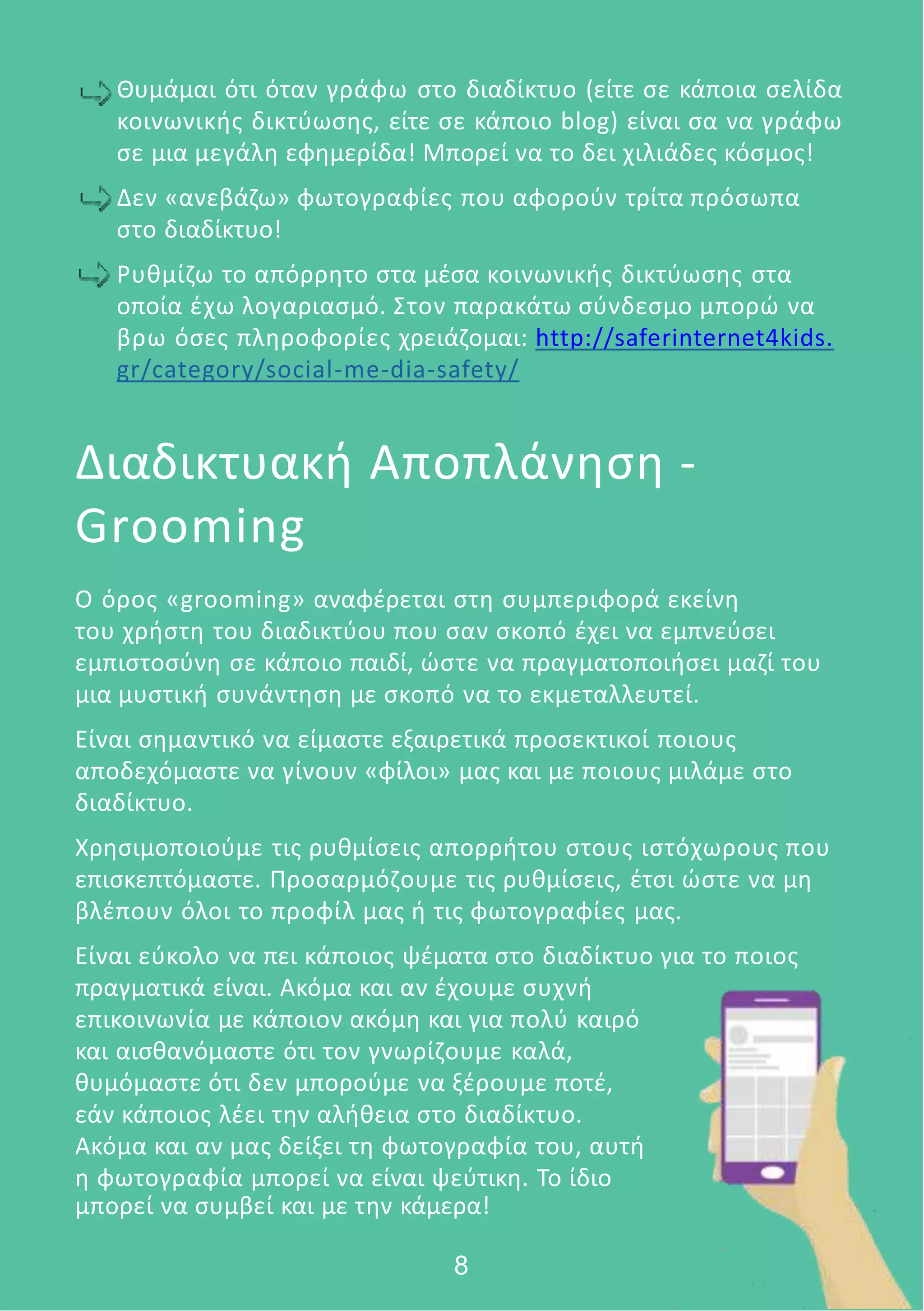 Θυμάμαι ότι όταν γράφω στο διαδίκτυο (είτε σε κάποια σελίδα
κοινωνικής δικτύωσης, είτε σε κάποιο blog) είναι σα να γράφω
σε μια μεγάλη εφημερίδα! Μπορεί να το δει χιλιάδες κόσμος!
Δεν «ανεβάζω» φωτογραφίες που αφορούν τρίτα πρόσωπα
στο διαδίκτυο!
Ρυθμίζω το απόρρητο στα μέσα κοινωνικής δικτύωσης στα
οποία έχω λογαριασμό. Στον παρακάτω σύνδεσμο μπορώ να
βρω όσες πληροφορίες χρειάζομαι: http://saferinternet4kids.
gr/category/social-me-dia-safety/
Διαδικτυακή Αποπλάνηση -
Grooming
Ο όρος «grooming» αναφέρεται στη συμπεριφορά εκείνη
του χρήστη του διαδικτύου που σαν σκοπό έχει να εμπνεύσει
εμπιστοσύνη σε κάποιο παιδί, ώστε να πραγματοποιήσει μαζί του
μια μυστική συνάντηση με σκοπό να το εκμεταλλευτεί.
Είναι σημαντικό να είμαστε εξαιρετικά προσεκτικοί ποιους
αποδεχόμαστε να γίνουν «φίλοι» μας και με ποιους μιλάμε στο
διαδίκτυο.
Χρησιμοποιούμε τις ρυθμίσεις απορρήτου στους ιστόχωρους που
επισκεπτόμαστε. Προσαρμόζουμε τις ρυθμίσεις, έτσι ώστε να μη
βλέπουν όλοι το προφίλ μας ή τις φωτογραφίες μας.
Είναι εύκολο να πει κάποιος ψέματα στο διαδίκτυο για το ποιος
πραγματικά είναι. Ακόμα και αν έχουμε συχνή
επικοινωνία με κάποιον ακόμη και για πολύ καιρό
και αισθανόμαστε ότι τον γνωρίζουμε καλά,
θυμόμαστε ότι δεν μπορούμε να ξέρουμε ποτέ,
εάν κάποιος λέει την αλήθεια στο διαδίκτυο.
Ακόμα και αν μας δείξει τη φωτογραφία του, αυτή
η φωτογραφία μπορεί να είναι ψεύτικη. Το ίδιο
μπορεί να συμβεί και με την κάμερα!
8
 