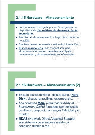 2.1.15 Hardware - Almacenamiento

 La información manejada por los SI se guarda en
 dispositivos de dispositivos de almacenamiento




                         09 U E
 secundario.




                           -1 S C
                       20 – D
 Permiten el almacenamiento a largo plazo de forma




                          EE – A
 no volátil.
 Realizan tareas de entrada / salida de información.




                             0
                       C D
 Discos magnéticos usan magnetismo para
                          SI
 almacenan información, permiten una rápida
 recuperación y almacenamiento de información.
                        C



2.1.16 Hardware – Almacenamiento (2)

 Existen discos flexibles, discos duros (Hard
 Disk), discos removibles, externos, etc.
                         09 U E
                           -1 S C
                       20 – D




 Los sistemas RAID (Redundant Array of
                          EE – A




 Inexpensive Disks) formados por conjuntos
 de discos, proporcionan mayor fiabilidad y/o
                             0
                       C D




 rapidez.
                          SI




 NDAS (Network Direct Attached Storage)
 son sistemas de almacenamiento con
                        C




 conexión directa a red.
 