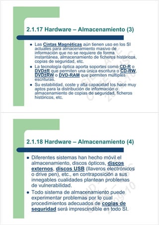 2.1.17 Hardware – Almacenamiento (3)

  Las Cintas Magnéticas aún tienen uso en los SI
  actuales para almacenamiento masivo de




                        09 U E
  información que no se requiere de forma
  instantánea, almacenamiento de ficheros históricos,




                          -1 S C
                      20 – D
  copias de seguridad, etc.




                         EE – A
  La tecnología óptica aporta soportes como CD-R o
  DVD±R que permiten una única escritura o CD-RW,
  DVD±RW o DVD-RAM que permiten múltiples




                            0
                      C D
  escrituras.
                         SI
  Su estabilidad, coste y alta capacidad los hace muy
  aptos para la distribución de información o
                       C
  almacenamiento de copias de seguridad, ficheros
  históricos, etc.




2.1.18 Hardware – Almacenamiento (4)

 Diferentes sistemas han hecho móvil el
 almacenamiento, discos ópticos, discos
                        09 U E



 externos, discos USB (llaveros electrónicos
                          -1 S C
                      20 – D




 o drive pen), etc., en contraposición a sus
                         EE – A




 innegables cualidades plantean problemas
 de vulnerabilidad.
                            0
                      C D




 Todo sistema de almacenamiento puede
                         SI




 experimentar problemas por lo cual
 procedimientos adecuados de copias de
                       C




 seguridad será imprescindible en todo SI.
 