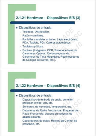 2.1.21 Hardware – Dispositivos E/S (3)

 Dispositivos de entrada.




                            09 U E
  –   Teclados. Distribución.




                              -1 S C
                          20 – D
  –   Ratón y similares.




                             EE – A
  –   Pantallas sensibles al tacto / Lápiz electrónico.
      PDA, Tablets, PCs, Cajeros automáticos.




                                0
      Tabletas gráficas.

                          C D
  –
  –                          SI
      Escáner (Imágenes, OCR, Reconocedores de
      Caracteres Ópticos, Reconocedores de
                           C
      Caracteres de Tinta Magnética, Reconocedores
      de Códigos de Barras, etc.).




2.1.22 Hardware – Dispositivos E/S (4)

 Dispositivos de entrada.
                            09 U E



  –   Dispositivos de entrada de audio, permiten
                              -1 S C
                          20 – D




      procesar sonido, voz, etc.
                             EE – A




  –   Sensores, de humedad, temperatura, etc.
  –   Detectores de Radio Frecuencia / Etiquetas de
      Radio Frecuencia. Usados en cadenas de
                                0
                          C D




      abastecimiento.
                             SI




  –   Capturadores de datos, Relojes de Control de
      presencia, etc.
                           C
 