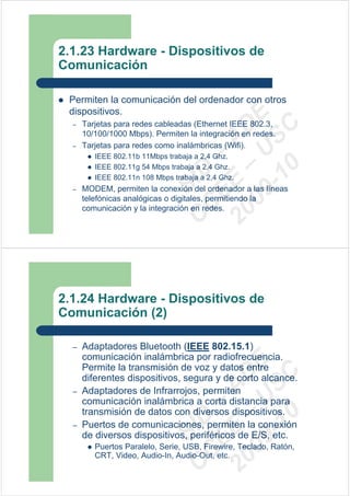 2.1.23 Hardware - Dispositivos de
Comunicación

 Permiten la comunicación del ordenador con otros
 dispositivos.




                                09 U E
  –   Tarjetas para redes cableadas (Ethernet IEEE 802.3,




                                  -1 S C
                              20 – D
      10/100/1000 Mbps). Permiten la integración en redes.




                                 EE – A
  –   Tarjetas para redes como inalámbricas (Wifi).
         IEEE 802.11b 11Mbps trabaja a 2,4 Ghz.




                                    0
         IEEE 802.11g 54 Mbps trabaja a 2,4 Ghz.


                              C D
         IEEE 802.11n 108 Mbps trabaja a 2,4 Ghz.
  –
                                 SI
      MODEM, permiten la conexión del ordenador a las líneas
      telefónicas analógicas o digitales, permitiendo la
                               C
      comunicación y la integración en redes.




2.1.24 Hardware - Dispositivos de
Comunicación (2)

  –   Adaptadores Bluetooth (IEEE 802.15.1)
      comunicación inalámbrica por radiofrecuencia.
                                09 U E



      Permite la transmisión de voz y datos entre
                                  -1 S C
                              20 – D




      diferentes dispositivos, segura y de corto alcance.
                                 EE – A




  –   Adaptadores de Infrarrojos, permiten
      comunicación inalámbrica a corta distancia para
      transmisión de datos con diversos dispositivos.
                                    0
                              C D




  –   Puertos de comunicaciones, permiten la conexión
                                 SI




      de diversos dispositivos, periféricos de E/S, etc.
         Puertos Paralelo, Serie, USB, Firewire, Teclado, Ratón,
                               C




         CRT, Video, Audio-In, Audio-Out, etc.
 