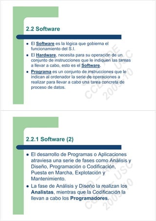 2.2 Software

 El Software es la lógica que gobierna el
 funcionamiento del S.I.




                          09 U E
 El Hardware, necesita para su operación de un




                            -1 S C
                        20 – D
 conjunto de instrucciones que le indiquen las tareas




                           EE – A
 a llevar a cabo, esto es el Software.
 Programa es un conjunto de instrucciones que le




                              0
                        C D
 indican al ordenador la serie de operaciones a
                           SI
 realizar para llevar a cabo una tarea concreta de
 proceso de datos.
                         C



2.2.1 Software (2)

 El desarrollo de Programas o Aplicaciones
 atraviesa una serie de fases como Análisis y
                          09 U E



 Diseño, Programación o Codificación,
                            -1 S C
                        20 – D




 Puesta en Marcha, Explotación y
                           EE – A




 Mantenimiento.
                              0




 La fase de Análisis y Diseño la realizan los
                        C D




 Analistas, mientras que la Codificación la
                           SI




 llevan a cabo los Programadores.
                         C
 