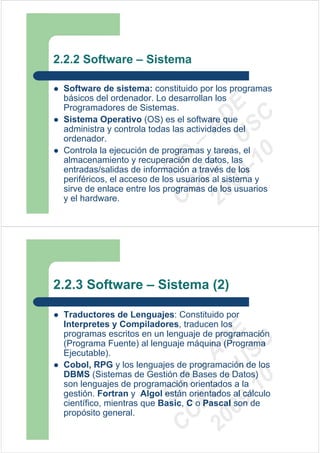 2.2.2 Software – Sistema

 Software de sistema: constituido por los programas
 básicos del ordenador. Lo desarrollan los




                         09 U E
 Programadores de Sistemas.




                           -1 S C
                       20 – D
 Sistema Operativo (OS) es el software que




                          EE – A
 administra y controla todas las actividades del
 ordenador.
 Controla la ejecución de programas y tareas, el




                             0
                       C D
 almacenamiento y recuperación de datos, las
                          SI
 entradas/salidas de información a través de los
 periféricos, el acceso de los usuarios al sistema y
                        C
 sirve de enlace entre los programas de los usuarios
 y el hardware.




2.2.3 Software – Sistema (2)

 Traductores de Lenguajes: Constituido por
 Interpretes y Compiladores, traducen los
                         09 U E



 programas escritos en un lenguaje de programación
                           -1 S C
                       20 – D




 (Programa Fuente) al lenguaje máquina (Programa
 Ejecutable).
                          EE – A




 Cobol, RPG y los lenguajes de programación de los
 DBMS (Sistemas de Gestión de Bases de Datos)
                             0
                       C D




 son lenguajes de programación orientados a la
 gestión. Fortran y Algol están orientados al cálculo
                          SI




 científico, mientras que Basic, C o Pascal son de
 propósito general.
                        C
 