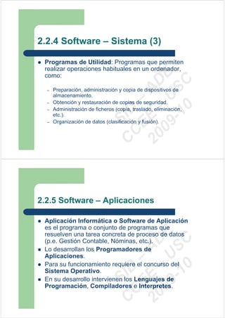 2.2.4 Software – Sistema (3)

 Programas de Utilidad: Programas que permiten
 realizar operaciones habituales en un ordenador,




                                09 U E
 como:




                                  -1 S C
                              20 – D
                                 EE – A
  –   Preparación, administración y copia de dispositivos de
      almacenamiento.
  –   Obtención y restauración de copias de seguridad.




                                    0
                              C D
  –   Administración de ficheros (copia, traslado, eliminación,
      etc.).
  –
                                 SI
      Organización de datos (clasificación y fusión).

                               C



2.2.5 Software – Aplicaciones

 Aplicación Informática o Software de Aplicación
 es el programa o conjunto de programas que
                                09 U E



 resuelven una tarea concreta de proceso de datos
                                  -1 S C
                              20 – D




 (p.e. Gestión Contable, Nóminas, etc.).
                                 EE – A




 Lo desarrollan los Programadores de
 Aplicaciones.
 Para su funcionamiento requiere el concurso del
                                    0
                              C D




 Sistema Operativo.
                                 SI




 En su desarrollo intervienen los Lenguajes de
 Programación, Compiladores e Interpretes.
                               C
 