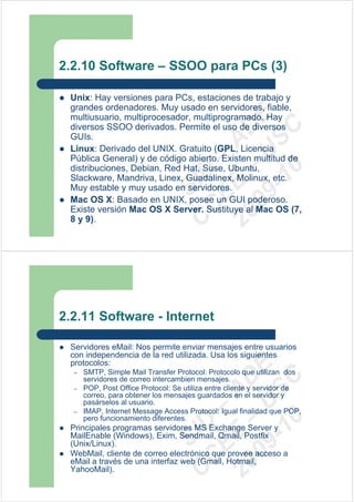 2.2.10 Software – SSOO para PCs (3)

 Unix: Hay versiones para PCs, estaciones de trabajo y
 grandes ordenadores. Muy usado en servidores, fiable,




                                  09 U E
 multiusuario, multiprocesador, multiprogramado. Hay
 diversos SSOO derivados. Permite el uso de diversos




                                    -1 S C
                                20 – D
 GUIs.




                                   EE – A
 Linux: Derivado del UNIX. Gratuito (GPL, Licencia
 Pública General) y de código abierto. Existen multitud de
 distribuciones, Debian, Red Hat, Suse, Ubuntu,




                                      0
                                C D
 Slackware, Mandriva, Linex, Guadalinex, Molinux, etc.
                                   SI
 Muy estable y muy usado en servidores.
 Mac OS X: Basado en UNIX, posee un GUI poderoso.
                                 C
 Existe versión Mac OS X Server. Sustituye al Mac OS (7,
 8 y 9).




2.2.11 Software - Internet

 Servidores eMail: Nos permite enviar mensajes entre usuarios
 con independencia de la red utilizada. Usa los siguientes
 protocolos:
                                  09 U E



  –   SMTP, Simple Mail Transfer Protocol: Protocolo que utilizan dos
                                    -1 S C
                                20 – D




      servidores de correo intercambien mensajes.
  –   POP, Post Office Protocol: Se utiliza entre cliente y servidor de
                                   EE – A




      correo, para obtener los mensajes guardados en el servidor y
      pasárselos al usuario.
  –   IMAP, Internet Message Access Protocol: Igual finalidad que POP,
      pero funcionamiento diferentes.
                                      0
                                C D




 Principales programas servidores MS Exchange Server y
                                   SI




 MailEnable (Windows), Exim, Sendmail, Qmail, Postfix
 (Unix/Linux).
 WebMail, cliente de correo electrónico que provee acceso a
                                 C




 eMail a través de una interfaz web (Gmail, Hotmail,
 YahooMail).
 