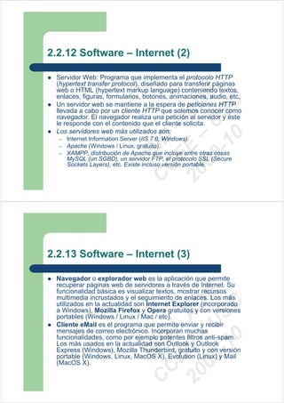 2.2.12 Software – Internet (2)

 Servidor Web: Programa que implementa el protocolo HTTP
 (hypertext transfer protocol), diseñado para transferir páginas
 web o HTML (hypertext markup language) conteniendo textos,




                                 09 U E
 enlaces, figuras, formularios, botones, animaciones, audio, etc.




                                   -1 S C
                               20 – D
 Un servidor web se mantiene a la espera de peticiones HTTP
 llevada a cabo por un cliente HTTP que solemos conocer como




                                  EE – A
 navegador. El navegador realiza una petición al servidor y éste
 le responde con el contenido que el cliente solicita.
 Los servidores web más utilizados son:




                                     0
                               C D
  –   Internet Information Server (IIS 7.0, Windows).
  –   Apache (Windows / Linux, gratuito).
  –
                                  SI
      XAMPP, distribución de Apache que incluye entre otras cosas
      MySQL (un SGBD), un servidor FTP, el protocolo SSL (Secure
      Sockets Layers), etc. Existe incluso versión portable.
                                C



2.2.13 Software – Internet (3)

 Navegador o explorador web es la aplicación que permite
 recuperar páginas web de servidores a través de Internet. Su
 funcionalidad básica es visualizar textos, mostrar recursos
                                 09 U E



 multimedia incrustados y el seguimiento de enlaces. Los más
                                   -1 S C
                               20 – D




 utilizados en la actualidad son Internet Explorer (incorporado
 a Windows), Mozilla Firefox y Opera gratuitos y con versiones
                                  EE – A




 portables (Windows / Linux / Mac / etc).
 Cliente eMail es el programa que permite enviar y recibir
 mensajes de correo electrónico. Incorporan muchas
                                     0




 funcionalidades, como por ejemplo potentes filtros anti-spam.
                               C D




 Los más usados en la actualidad son Outlook y Outlook
                                  SI




 Express (Windows), Mozilla Thunderbird, gratuito y con versión
 portable (Windows, Linux, MacOS X), Evolution (Linux) y Mail
 (MacOS X).
                                C
 