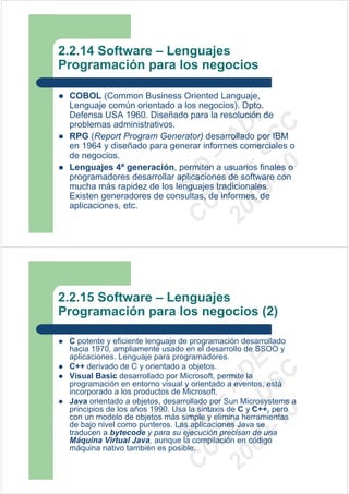 2.2.14 Software – Lenguajes
Programación para los negocios

 COBOL (Common Business Oriented Languaje,
 Lenguaje común orientado a los negocios). Dpto.




                             09 U E
 Defensa USA 1960. Diseñado para la resolución de
 problemas administrativos.




                               -1 S C
                           20 – D
 RPG (Report Program Generator) desarrollado por IBM




                              EE – A
 en 1964 y diseñado para generar informes comerciales o
 de negocios.




                                 0
 Lenguajes 4ª generación, permiten a usuarios finales o


                           C D
 programadores desarrollar aplicaciones de software con
                              SI
 mucha más rapidez de los lenguajes tradicionales.
 Existen generadores de consultas, de informes, de
 aplicaciones, etc.         C


2.2.15 Software – Lenguajes
Programación para los negocios (2)

 C potente y eficiente lenguaje de programación desarrollado
 hacia 1970, ampliamente usado en el desarrollo de SSOO y
 aplicaciones. Lenguaje para programadores.
                             09 U E



 C++ derivado de C y orientado a objetos.
                               -1 S C
                           20 – D




 Visual Basic desarrollado por Microsoft, permite la
 programación en entorno visual y orientado a eventos, está
                              EE – A




 incorporado a los productos de Microsoft.
 Java orientado a objetos, desarrollado por Sun Microsystems a
 principios de los años 1990. Usa la sintaxis de C y C++, pero
                                 0
                           C D




 con un modelo de objetos más simple y elimina herramientas
 de bajo nivel como punteros. Las aplicaciones Java se
                              SI




 traducen a bytecode y para su ejecución precisan de una
 Máquina Virtual Java, aunque la compilación en código
 máquina nativo también es posible.
                            C
 
