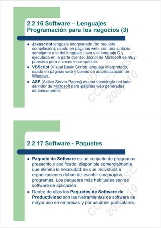 2.2.16 Software – Lenguajes
Programación para los negocios (3)

 Javascript lenguaje interpretado (no requiere
 compilación), usado en páginas web, con una sintaxis




                            09 U E
 semejante a la del lenguaje Java y el lenguaje C y
 ejecutado en la parte cliente. Jscript de Microsoft es muy




                              -1 S C
                          20 – D
 parecido pero a veces incompatible.




                             EE – A
 VBScript (Visual Basic Script) lenguaje interpretado,
 usado en páginas web y tareas de automatización de
 Windows.




                                0
                          C D
 ASP (Active Server Pages) es una tecnología del lado
                             SI
 servidor de Microsoft para páginas web generadas
 dinámicamente.
                           C



2.2.17 Software - Paquetes

 Paquete de Software es un conjunto de programas
 preescrito y codificado, disponible comercialmente
                            09 U E



 que elimina la necesidad de que individuos u
                              -1 S C
                          20 – D




 organizaciones deban de escribir sus propios
                             EE – A




 programas. Los paquetes más habituales son de
 software de aplicación.
                                0




 Dentro de ellos los Paquetes de Software de
                          C D




 Productividad son las herramientas de software de
                             SI




 mayor uso en empresas y por usuarios particulares.
                           C
 