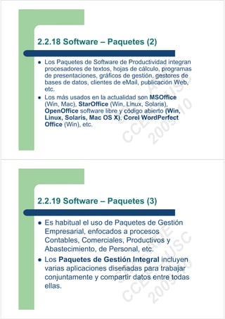 2.2.18 Software – Paquetes (2)

 Los Paquetes de Software de Productividad integran
 procesadores de textos, hojas de cálculo, programas




                         09 U E
 de presentaciones, gráficos de gestión, gestores de




                           -1 S C
                       20 – D
 bases de datos, clientes de eMail, publicación Web,
 etc.




                          EE – A
 Los más usados en la actualidad son MSOffice
 (Win, Mac), StarOffice (Win, Linux, Solaris),




                             0
                       C D
 OpenOffice software libre y código abierto (Win,
 Linux, Solaris, Mac OS X), Corel WordPerfect
                          SI
 Office (Win), etc.
                        C



2.2.19 Software – Paquetes (3)

 Es habitual el uso de Paquetes de Gestión
 Empresarial, enfocados a procesos
                         09 U E



 Contables, Comerciales, Productivos y
                           -1 S C
                       20 – D




 Abastecimiento, de Personal, etc.
                          EE – A




 Los Paquetes de Gestión Integral incluyen
                             0




 varias aplicaciones diseñadas para trabajar
                       C D




 conjuntamente y compartir datos entre todas
                          SI




 ellas.
                        C
 