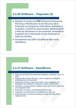 2.2.20 Software – Paquetes (4)

 Reciben el nombre de ERP (Enterprise Resources
 Planning o Planificación de los Recursos de la




                             09 U E
 Empresa), los programas informáticos orientados a




                               -1 S C
                           20 – D
 la gestión y control de productividad, administración




                              EE – A
 y toma de decisiones en las empresas. Automatizan
 la gestión de la información en las empresas en




                                 0
 todos los ámbitos.

                           C D
 Actualmente hay ERPs de software libre como
                              SI
 OpenBravo.
                            C



2.2.21 Software - OpenBravo

 Sistema de Gestión Empresarial Integrado, diseñado como un
 todo.
 Software libre (Open Source), solo se paga por el soporte
                             09 U E



 profesional que se necesite.
                               -1 S C
                           20 – D




 Diseñado de forma nativa para Web, hace innecesario la
 instalación de software en equipos locales o terminales.
                              EE – A




 Sencillez y acceso desde cualquier lugar del mundo, mediante
 un navegador Web.
 Enfocado a Pymes y completamente funcional.
                                 0
                           C D




 Integrado con aplicaciones ofimáticas (xls, pdf, etc).
                              SI




 Está traducido a muchos idiomas y pueder ser traducido a
 cualquier otro.
                            C
 