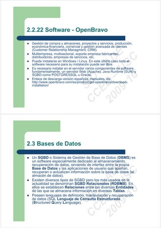 2.2.22 Software - OpenBravo

 Gestión de compra y almacenes, proyectos y servicios, producción,
 económica-financiera, comercial y gestión avanzada de clientes
 (Customer Relationship Managment, CRM).




                                09 U E
 Multiempresa, multisectorial, soporta empresa fabricantes,
 distribuidores, empresas de servicios, etc.




                                  -1 S C
                              20 – D
 Puede instalarse en Windows / Linux. En este último caso todo el




                                 EE – A
 software necesario para su instalación puede ser libre.
 Es necesario instalar en el servidor varios componentes de software,
 fundamentalmente, un servidor Web (Apache), Java Runtime (SUN) y
 SGBD como POSTGRESSQL u Oracle.




                                    0
                              C D
 Enlace de descarga versión española, manuales, etc.
 http://www.openbravo.com/es/product/get-openbravo/download-
 installation/                   SI
                               C



2.3 Bases de Datos

 Un SGBD o Sistema de Gestión de Base de Datos (DBMS) es
 un software especialmente dedicado al almacenamiento,
 recuperación de datos, sirviendo de interfaz entre la propia
                                09 U E



 Base de Datos y las aplicaciones de usuario que aportan,
                                  -1 S C
                              20 – D




 recuperan o actualizan información sobre la base de datos (el
 almacén de datos).
                                 EE – A




 Existen diversos tipos de SGBD pero los más usados en la
 actualidad se denominan SGBD Relacionales (RDBMS). En
 ellos se establecen Relaciones entre las diversas Entidades
                                    0




 de las que se almacena información en diversas Tablas.
                              C D




 Poseen lenguajes de definición, manipulación y recuperación
                                 SI




 de datos (SQL Lenguaje de Consulta Estructurado
 (Structured Query Language).
                               C
 