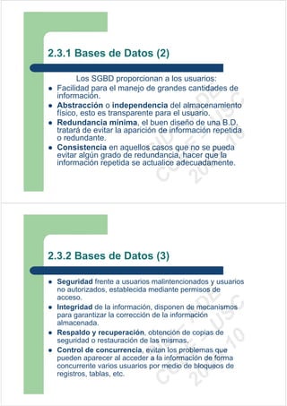 2.3.1 Bases de Datos (2)

       Los SGBD proporcionan a los usuarios:
 Facilidad para el manejo de grandes cantidades de




                          09 U E
 información.




                            -1 S C
                        20 – D
 Abstracción o independencia del almacenamiento
 físico, esto es transparente para el usuario.




                           EE – A
 Redundancia mínima, el buen diseño de una B.D.
 tratará de evitar la aparición de información repetida




                              0
 o redundante.

                        C D
 Consistencia en aquellos casos que no se pueda
                           SI
 evitar algún grado de redundancia, hacer que la
 información repetida se actualice adecuadamente.
                         C



2.3.2 Bases de Datos (3)

 Seguridad frente a usuarios malintencionados y usuarios
 no autorizados, establecida mediante permisos de
                          09 U E



 acceso.
                            -1 S C
                        20 – D




 Integridad de la información, disponen de mecanismos
 para garantizar la corrección de la información
                           EE – A




 almacenada.
 Respaldo y recuperación, obtención de copias de
                              0




 seguridad o restauración de las mismas.
                        C D




 Control de concurrencia, evitan los problemas que
                           SI




 pueden aparecer al acceder a la información de forma
 concurrente varios usuarios por medio de bloqueos de
                         C




 registros, tablas, etc.
 