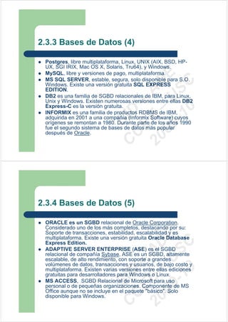 2.3.3 Bases de Datos (4)

 Postgres, libre multiplataforma, Linux, UNIX (AIX, BSD, HP-
 UX, SGI IRIX, Mac OS X, Solaris, Tru64), y Windows.
 MySQL, libre y versiones de pago, multiplataforma.




                              09 U E
 MS SQL SERVER, estable, segura, solo disponible para S.O.




                                -1 S C
                            20 – D
 Windows. Existe una versión gratuita SQL EXPRESS
 EDITION.




                               EE – A
 DB2 es una familia de SGBD relacionales de IBM, para Linux,
 Unix y Windows. Existen numerosas versiones entre ellas DB2
 Express-C es la versión gratuita.




                                  0
                            C D
 INFORMIX es una familia de productos RDBMS de IBM,
 adquirida en 2001 a una compañía (Informix Software) cuyos
                               SI
 orígenes se remontan a 1980. Durante parte de los años 1990
 fue el segundo sistema de bases de datos más popular
 después de Oracle.          C



2.3.4 Bases de Datos (5)

 ORACLE es un SGBD relacional de Oracle Corporation.
 Considerado uno de los más completos, destacando por su:
 Soporte de transacciones, estabilidad, escalabilidad y es
                              09 U E



 multiplataforma. Existe una versión gratuita Oracle Database
                                -1 S C
                            20 – D




 Express Edition.
 ADAPTIVE SERVER ENTERPRISE (ASE) es el SGBD
                               EE – A




 relacional de compañía Sybase. ASE es un SGBD, altamente
 escalable, de alto rendimiento, con soporte a grandes
 volúmenes de datos, transacciones y usuarios, de bajo costo y
                                  0




 multiplataforma. Existen varias versiones entre ellas ediciones
                            C D




 gratuitas para desarrolladores para Windows o Linux.
                               SI




 MS ACCESS, SGBD Relacional de Microsoft para uso
 personal o de pequeñas organizaciones. Componente de MS
 Office aunque no se incluye en el paquete "básico". Solo
                             C




 disponible para Windows.
 