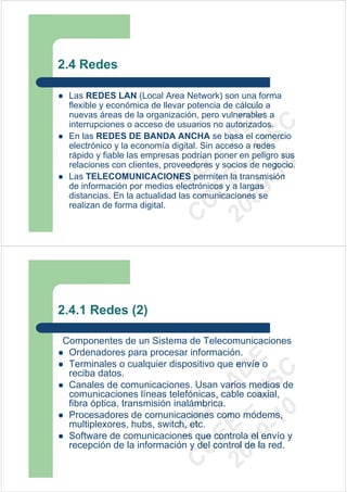 2.4 Redes

 Las REDES LAN (Local Area Network) son una forma
 flexible y económica de llevar potencia de cálculo a




                           09 U E
 nuevas áreas de la organización, pero vulnerables a
 interrupciones o acceso de usuarios no autorizados.




                             -1 S C
                         20 – D
 En las REDES DE BANDA ANCHA se basa el comercio




                            EE – A
 electrónico y la economía digital. Sin acceso a redes
 rápido y fiable las empresas podrían poner en peligro sus
 relaciones con clientes, proveedores y socios de negocio.




                               0
                         C D
 Las TELECOMUNICACIONES permiten la transmisión
                            SI
 de información por medios electrónicos y a largas
 distancias. En la actualidad las comunicaciones se
                          C
 realizan de forma digital.




2.4.1 Redes (2)

Componentes de un Sistema de Telecomunicaciones
 Ordenadores para procesar información.
                           09 U E



 Terminales o cualquier dispositivo que envíe o
                             -1 S C
                         20 – D




 reciba datos.
                            EE – A




 Canales de comunicaciones. Usan varios medios de
 comunicaciones líneas telefónicas, cable coaxial,
 fibra óptica, transmisión inalámbrica.
                               0




 Procesadores de comunicaciones como módems,
                         C D




 multiplexores, hubs, switch, etc.
                            SI




 Software de comunicaciones que controla el envío y
 recepción de la información y del control de la red.
                          C
 