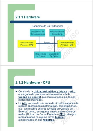 2.1.1 Hardware

              Esquema de un Ordenador




                                09 U E
            Dispositivos de          Almacenamiento




                                  -1 S C
                              20 – D
            Comunicaciones             Secundario




                                 EE – A
  Unidad Central             Buses               Almacenamiento




                                    0
                              C D
  Proceso - CPU                                   Principal - MC
                                 SI
                   Dispositivos
                   de Entrada
                               C  Dispositivos
                                   De Salida




2.1.2 Hardware - CPU

 Consta de la Unidad Aritmético y Lógica o ALU
 encargada de procesar la información y de la
                                09 U E



 Unidad de Control que controla todas las demás
                                  -1 S C
                              20 – D




 partes del ordenador.
                                 EE – A




 La ALU consta de una serie de circuitos capaces de
 realizar operaciones matemáticas, comparaciones,
 etc., tanto sobre enteros (Unidad de Cálculo de
                                    0
                              C D




 Enteros) como, en algunos casos, sobre números
                                 SI




 reales (Unidad de Coma Flotante – FPU), siempre
 representados en alguna forma binaria y
                               C




 almacenados en sus registros.
 