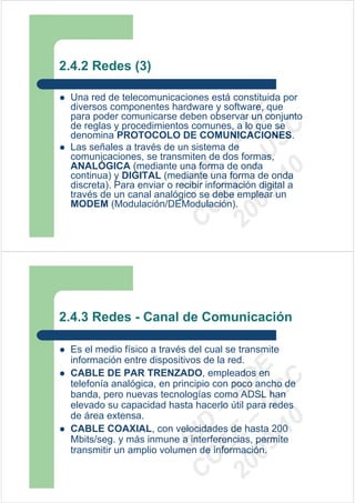 2.4.2 Redes (3)

 Una red de telecomunicaciones está constituida por
 diversos componentes hardware y software, que
 para poder comunicarse deben observar un conjunto




                          09 U E
 de reglas y procedimientos comunes, a lo que se




                            -1 S C
                        20 – D
 denomina PROTOCOLO DE COMUNICACIONES.




                           EE – A
 Las señales a través de un sistema de
 comunicaciones, se transmiten de dos formas,
 ANALÓGICA (mediante una forma de onda




                              0
                        C D
 continua) y DIGITAL (mediante una forma de onda
 discreta). Para enviar o recibir información digital a
                           SI
 través de un canal analógico se debe emplear un
 MODEM (Modulación/DEModulación).
                         C



2.4.3 Redes - Canal de Comunicación

 Es el medio físico a través del cual se transmite
 información entre dispositivos de la red.
                          09 U E



 CABLE DE PAR TRENZADO, empleados en
                            -1 S C
                        20 – D




 telefonía analógica, en principio con poco ancho de
                           EE – A




 banda, pero nuevas tecnologías como ADSL han
 elevado su capacidad hasta hacerlo útil para redes
 de área extensa.
                              0
                        C D




 CABLE COAXIAL, con velocidades de hasta 200
                           SI




 Mbits/seg. y más inmune a interferencias, permite
 transmitir un amplio volumen de información.
                         C
 