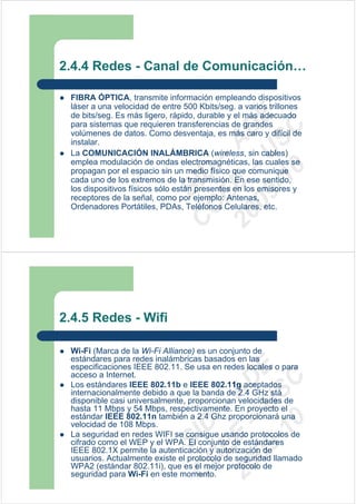 2.4.4 Redes - Canal de Comunicación…

 FIBRA ÓPTICA, transmite información empleando dispositivos
 láser a una velocidad de entre 500 Kbits/seg. a varios trillones
 de bits/seg. Es más ligero, rápido, durable y el más adecuado




                               09 U E
 para sistemas que requieren transferencias de grandes




                                 -1 S C
                             20 – D
 volúmenes de datos. Como desventaja, es más caro y difícil de




                                EE – A
 instalar.
 La COMUNICACIÓN INALÁMBRICA (wireless, sin cables)
 emplea modulación de ondas electromagnéticas, las cuales se




                                   0
 propagan por el espacio sin un medio físico que comunique


                             C D
 cada uno de los extremos de la transmisión. En ese sentido,
                                SI
 los dispositivos físicos sólo están presentes en los emisores y
 receptores de la señal, como por ejemplo: Antenas,
 Ordenadores Portátiles, PDAs, Teléfonos Celulares, etc.
                              C



2.4.5 Redes - Wifi

 Wi-Fi (Marca de la Wi-Fi Alliance) es un conjunto de
 estándares para redes inalámbricas basados en las
 especificaciones IEEE 802.11. Se usa en redes locales o para
                               09 U E



 acceso a Internet.
                                 -1 S C
                             20 – D




 Los estándares IEEE 802.11b e IEEE 802.11g aceptados
                                EE – A




 internacionalmente debido a que la banda de 2.4 GHz stá
 disponible casi universalmente, proporcionan velocidades de
 hasta 11 Mbps y 54 Mbps, respectivamente. En proyecto el
 estándar IEEE 802.11n también a 2.4 Ghz proporcionará una
                                   0




 velocidad de 108 Mbps.
                             C D




 La seguridad en redes WIFI se consigue usando protocolos de
                                SI




 cifrado como el WEP y el WPA. El conjunto de estándares
 IEEE 802.1X permite la autenticación y autorización de
 usuarios. Actualmente existe el protocolo de seguridad llamado
                              C




 WPA2 (estándar 802.11i), que es el mejor protocolo de
 seguridad para Wi-Fi en este momento.
 