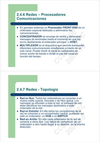 2.4.6 Redes – Procesadores
Comunicaciones

 En grandes sistemas un Procesador FRONT-END es un
 ordenador especial dedicado a administrar las




                           09 U E
 comunicaciones.




                             -1 S C
                         20 – D
 CONCENTRADOR se encarga de recibir y almacenar
 mensajes de terminales hasta el momento en que los




                            EE – A
 envía rápidamente al ordenador principal o HOST.
 MULTIPLEXOR es el dispositivo que permite transportar




                               0
 diferentes comunicaciones simultaneas a través de un

                         C D
 solo canal. Puede dividir el canal en subcanales de
                            SI
 menor ancho de banda o dividir el uso del canal en
 función del tiempo.
                          C



2.4.7 Redes - Topología

 Red en Bus: Todos los ordenadores se conectan a un
 mismo cable coaxial, trenzado o de fibra óptica. Los
 mensajes se difunden a toda la red, el software de red
                           09 U E



 debe identificar los mensajes destinados a cada
                             -1 S C
                         20 – D




 ordenador de la red.
                            EE – A




 Red en Estrella: En ella todos los componentes de la
 red se conectan a un concentrador central, pudiendo ser
 este un ordenador, un HUB o un SWITCH.
                               0




 Red en Anillo: En ella cada ordenador de la red se
                         C D




 conecta a otros dos. Los datos se comunican de un
                            SI




 ordenador a otro hasta llegar a su destino, en la misma
 dirección.
                          C
 