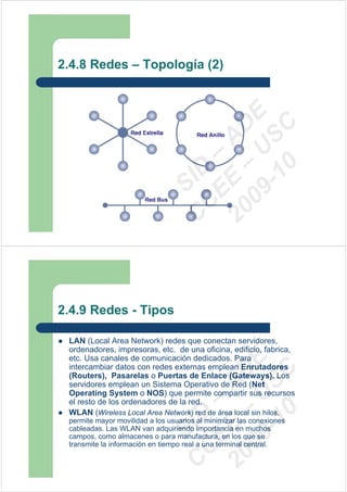 2.4.8 Redes – Topología (2)




                                 09 U E
                                   -1 S C
                               20 – D
                                  EE – A

                                     0
                               C DSI
                                C



2.4.9 Redes - Tipos

 LAN (Local Area Network) redes que conectan servidores,
 ordenadores, impresoras, etc. de una oficina, edificio, fabrica,
 etc. Usa canales de comunicación dedicados. Para
                                 09 U E



 intercambiar datos con redes externas emplean Enrutadores
                                   -1 S C
                               20 – D




 (Routers), Pasarelas o Puertas de Enlace (Gateways). Los
                                  EE – A




 servidores emplean un Sistema Operativo de Red (Net
 Operating System o NOS) que permite compartir sus recursos
 el resto de los ordenadores de la red.
                                     0




 WLAN (Wireless Local Area Network) red de área local sin hilos,
                               C D




 permite mayor movilidad a los usuarios al minimizar las conexiones
                                  SI




 cableadas. Las WLAN van adquiriendo importancia en muchos
 campos, como almacenes o para manufactura, en los que se
 transmite la información en tiempo real a una terminal central.
                                C
 