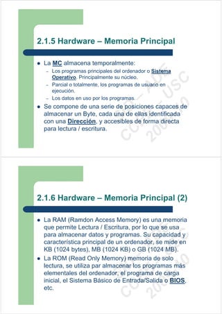 2.1.5 Hardware – Memoria Principal

 La MC almacena temporalmente:
  –   Los programas principales del ordenador o Sistema




                              09 U E
      Operativo. Principalmente su núcleo.




                                -1 S C
                            20 – D
  –   Parcial o totalmente, los programas de usuario en




                               EE – A
      ejecución.
  –   Los datos en uso por los programas.




                                  0
 Se compone de una serie de posiciones capaces de

                            C D
 almacenar un Byte, cada una de ellas identificada
                               SI
 con una Dirección, y accesibles de forma directa
 para lectura / escritura.   C



2.1.6 Hardware – Memoria Principal (2)

 La RAM (Ramdon Access Memory) es una memoria
 que permite Lectura / Escritura, por lo que se usa
                              09 U E



 para almacenar datos y programas. Su capacidad y
                                -1 S C
                            20 – D




 característica principal de un ordenador, se mide en
                               EE – A




 KB (1024 bytes), MB (1024 KB) o GB (1024 MB).
 La ROM (Read Only Memory) memoria de solo
                                  0
                            C D




 lectura, se utiliza par almacenar los programas más
                               SI




 elementales del ordenador, el programa de carga
 inicial, el Sistema Básico de Entrada/Salida o BIOS,
                             C




 etc.
 
