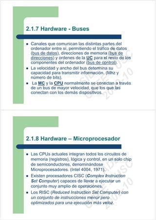 2.1.7 Hardware - Buses

 Canales que comunican las distintas partes del
 ordenador entre sí, permitiendo el tráfico de datos




                          09 U E
 (bus de datos), direcciones de memoria (bus de




                            -1 S C
                        20 – D
 direcciones) y ordenes de la UC para el resto de los




                           EE – A
 componentes del ordenador (bus de control).
 La velocidad y ancho del bus determina su
 capacidad para transmitir información. (Mhz y




                              0
                        C D
 número de bits).
                           SI
  La MC y la CPU normalmente se conectan a través
 de un bus de mayor velocidad, que los que las
                         C
 conectan con los demás dispositivos.




2.1.8 Hardware – Microprocesador

 Las CPUs actuales integran todos los circuitos de
 memoria (registros), lógica y control, en un solo chip
                          09 U E



 de semiconductores, denominándose
                            -1 S C
                        20 – D




 Microprocesadores. (Intel 4004, 1971).
                           EE – A




 Existen procesadores CISC (Complex Instruction
 Set Computer) capaces de llevar a ejecutar un
                              0
                        C D




 conjunto muy amplio de operaciones.
                           SI




 Los RISC (Reduced Instruction Set Computer) con
 un conjunto de instrucciones menor pero
                         C




 optimizados para una ejecución más veloz.
 