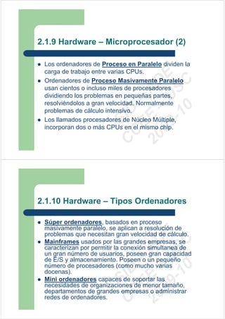 2.1.9 Hardware – Microprocesador (2)

 Los ordenadores de Proceso en Paralelo dividen la
 carga de trabajo entre varias CPUs.




                         09 U E
 Ordenadores de Proceso Masivamente Paralelo




                           -1 S C
                       20 – D
 usan cientos o incluso miles de procesadores




                          EE – A
 dividiendo los problemas en pequeñas partes,
 resolviéndolos a gran velocidad. Normalmente




                             0
                       C D
 problemas de cálculo intensivo.
                          SI
 Los llamados procesadores de Núcleo Múltiple,
 incorporan dos o más CPUs en el mismo chip.
                        C



2.1.10 Hardware – Tipos Ordenadores

 Súper ordenadores, basados en proceso
 masivamente paralelo, se aplican a resolución de
                         09 U E



 problemas que necesitan gran velocidad de cálculo.
                           -1 S C
                       20 – D




 Mainframes usados por las grandes empresas, se
 caracterizan por permitir la conexión simultanea de
                          EE – A




 un gran número de usuarios, poseen gran capacidad
 de E/S y almacenamiento. Poseen o un pequeño
 número de procesadores (como mucho varias
                             0
                       C D




 docenas).
                          SI




 Mini ordenadores capaces de soportar las
 necesidades de organizaciones de menor tamaño,
                        C




 departamentos de grandes empresas o administrar
 redes de ordenadores.
 