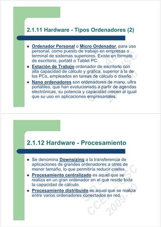 2.1.11 Hardware - Tipos Ordenadores (2)

 Ordenador Personal o Micro Ordenador, para uso
 personal, como puesto de trabajo en empresas o




                          09 U E
 terminal de sistemas superiores. Existe en formato




                            -1 S C
                        20 – D
 de escritorio, portátil o Tablet PC.




                           EE – A
 Estación de Trabajo ordenador de escritorio con
 alta capacidad de cálculo y gráfica, superior a la de
 los PCs, empleados en tareas de cálculo o diseño.




                              0
                        C D
 Nano ordenadores son ordenadores de mano, ultra
                           SI
 portátiles, que han evolucionado a partir de agendas
 electrónicas, su potencia y capacidad crecen al igual
                         C
 que su uso en aplicaciones empresariales.




2.1.12 Hardware - Procesamiento

 Se denomina Downsizing a la transferencia de
 aplicaciones de grandes ordenadores a otros de
                          09 U E



 menor tamaño, lo que permitiría reducir costes.
                            -1 S C
                        20 – D




 Procesamiento centralizado es aquel que se
                           EE – A




 realiza en un gran ordenador en el que reside toda
 la capacidad de cálculo.
                              0




 Procesamiento distribuido es aquel que se realiza
                        C D




 entre varios ordenadores conectados en red.
                           SI
                         C
 