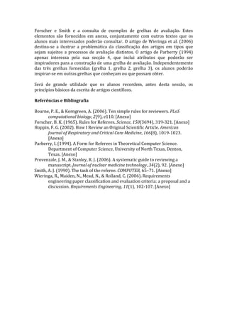 Forscher  e  Smith  e  a  consulta  de  exemplos  de  grelhas  de  avaliação.  Estes 
elementos  são  fornecidos  em  anexo,  conjuntamente  com  outros  textos  que  os 
alunos  mais  interessados  poderão  consultar.  O  artigo  de  Wieringa  et  al.  (2006) 
destina‐se  a  ilustrar  a  problemática  da  classificação  dos  artigos  em  tipos  que 
sejam  sujeitos  a  processos  de  avaliação  distintos.  O  artigo  de  Parberry  (1994) 
apenas  interessa  pela  sua  secção  4,  que  inclui  atributos  que  poderão  ser 
inspiradores para a construção de uma grelha de avaliação. Independentemente 
das  três  grelhas  fornecidas  (grelha  1,  grelha  2,  grelha  3),  os  alunos  poderão 
inspirar‐se em outras grelhas que conheçam ou que possam obter.  
 
Será  de  grande  utilidade  que  os  alunos  recordem,  antes  desta  sessão,  os 
princípios básicos da escrita de artigos científicos. 
 
Referências e Bibliografia 
 
Bourne, P. E., & Korngreen, A. (2006). Ten simple rules for reviewers. PLoS 
        computational biology, 2(9), e110. [Anexo] 
Forscher, B. K. (1965). Rules for Referees. Science, 150(3694), 319‐321. [Anexo] 
Hoppin, F. G. (2002). How I Review an Original Scientific Article. American 
        Journal of Respiratory and Critical Care Medicine, 166(8), 1019‐1023. 
        [Anexo] 
Parberry, I. (1994). A Form for Referees in Theoretical Computer Science. 
        Department of Computer Science, University of North Texas, Denton, 
        Texas. [Anexo] 
Provenzale, J. M., & Stanley, R. J. (2006). A systematic guide to reviewing a 
        manuscript. Journal of nuclear medicine technology, 34(2), 92. [Anexo] 
Smith, A. J. (1990). The task of the referee. COMPUTER, 65–71. [Anexo] 
Wieringa, R., Maiden, N., Mead, N., & Rolland, C. (2006). Requirements 
        engineering paper classification and evaluation criteria: a proposal and a 
        discussion. Requirements Engineering, 11(1), 102‐107. [Anexo] 
 
 
 
 
 